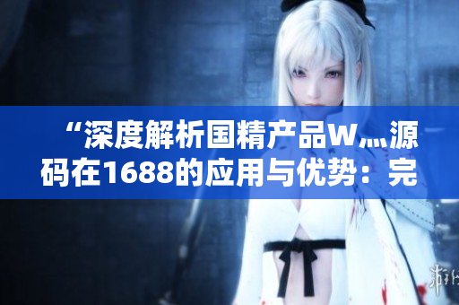 “深度解析国精产品W灬源码在1688的应用与优势：完整说明与技术指南”