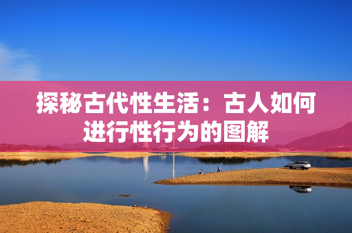 探秘古代性生活：古人如何进行性行为的图解