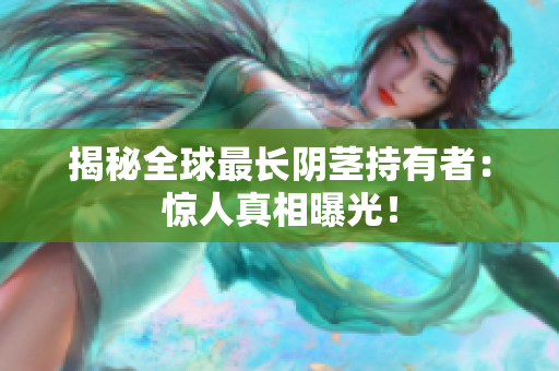 揭秘全球最长阴茎持有者：惊人真相曝光！