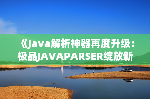 《Java解析神器再度升级：极品JAVAPARSER绽放新光芒》