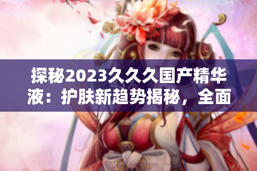 探秘2023久久久国产精华液：护肤新趋势揭秘，全面升级肌肤护理体验！