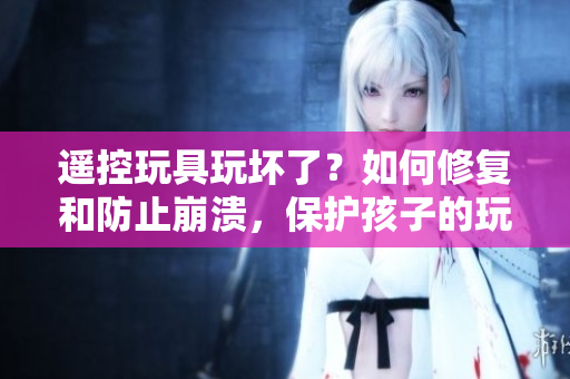 遥控玩具玩坏了？如何修复和防止崩溃，保护孩子的玩乐体验