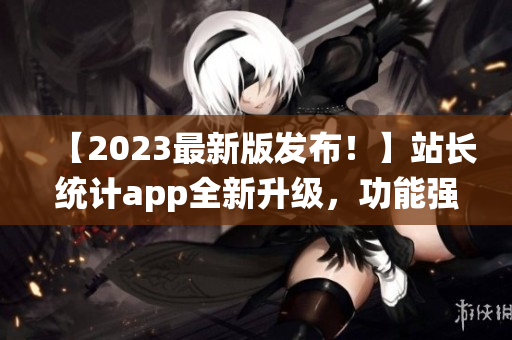 【2023最新版发布！】站长统计app全新升级，功能强大体验更优！