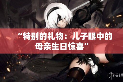 “特别的礼物：儿子眼中的母亲生日惊喜”