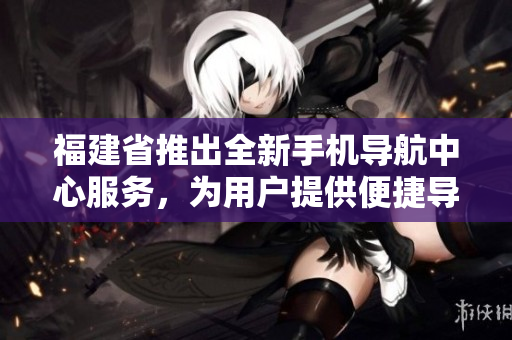福建省推出全新手机导航中心服务，为用户提供便捷导航体验