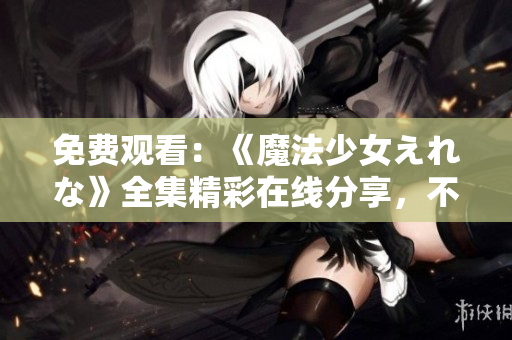 免费观看：《魔法少女えれな》全集精彩在线分享，不容错过！
