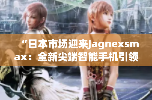 “日本市场迎来Jagnexsmax：全新尖端智能手机引领科技潮流！”