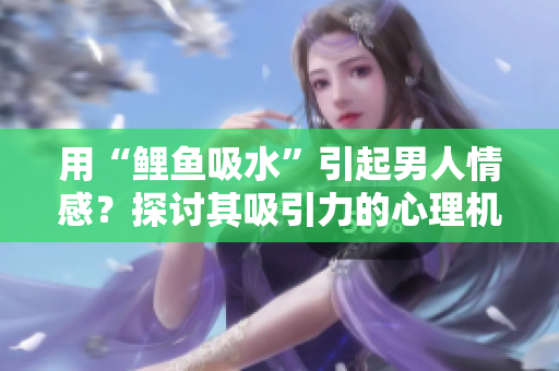 用“鲤鱼吸水”引起男人情感？探讨其吸引力的心理机制