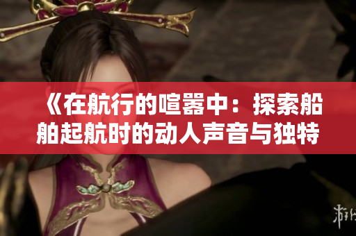 《在航行的喧嚣中：探索船舶起航时的动人声音与独特魅力》