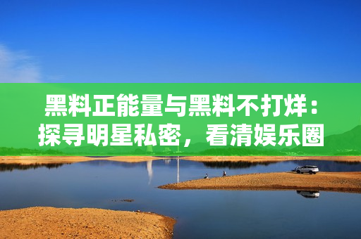 黑料正能量与黑料不打烊：探寻明星私密，看清娱乐圈真相