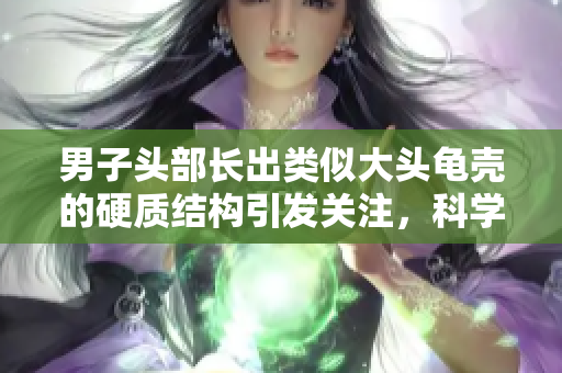 男子头部长出类似大头龟壳的硬质结构引发关注，科学家探讨可能原因