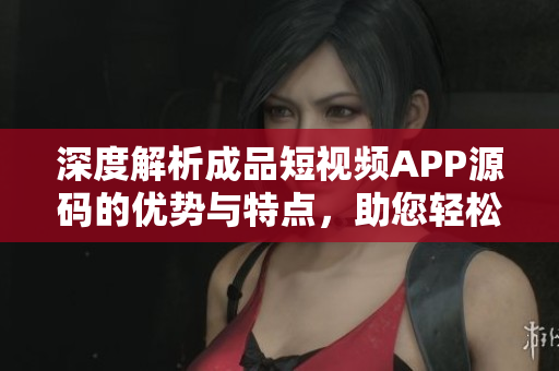 深度解析成品短视频APP源码的优势与特点，助您轻松构建个性化视频平台