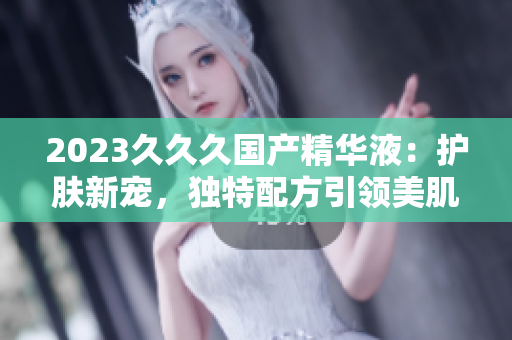 2023久久久国产精华液：护肤新宠，独特配方引领美肌潮流