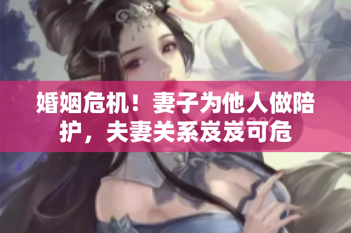 婚姻危机！妻子为他人做陪护，夫妻关系岌岌可危