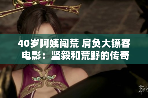 40岁阿姨闯荒 肩负大镖客 电影：坚毅和荒野的传奇