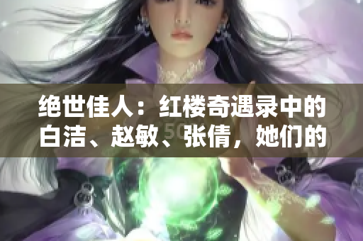 绝世佳人：红楼奇遇录中的白洁、赵敏、张倩，她们的故事再现