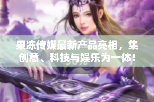 果冻传媒最新产品亮相，集创意、科技与娱乐为一体！