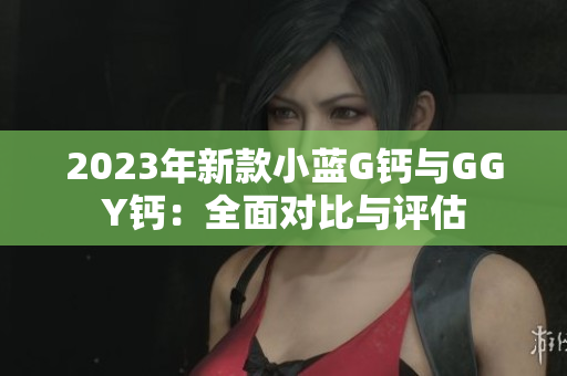 2023年新款小蓝G钙与GGY钙：全面对比与评估