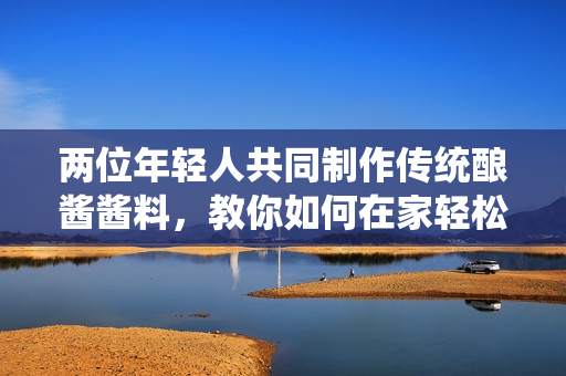 两位年轻人共同制作传统酿酱酱料，教你如何在家轻松调制