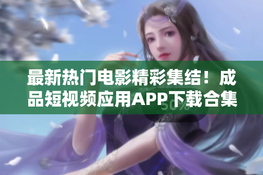 最新热门电影精彩集结！成品短视频应用APP下载合集，精彩电影不容错过