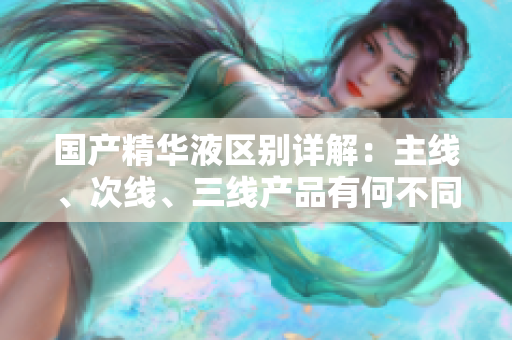 国产精华液区别详解：主线、次线、三线产品有何不同？