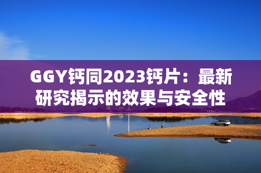 GGY钙同2023钙片：最新研究揭示的效果与安全性