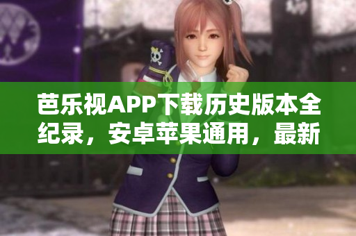 芭乐视APP下载历史版本全纪录，安卓苹果通用，最新更新完整版安全下载