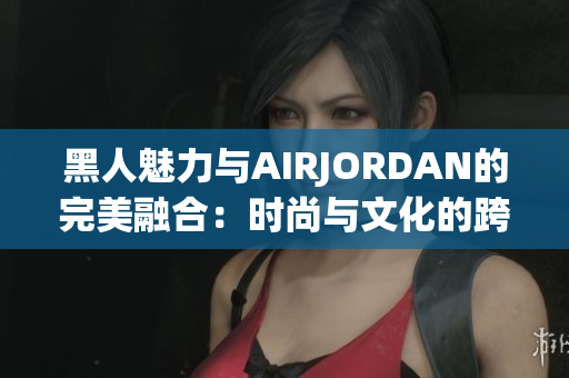 黑人魅力与AIRJORDAN的完美融合：时尚与文化的跨界奇迹