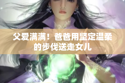 父爱满满！爸爸用坚定温柔的步伐送走女儿