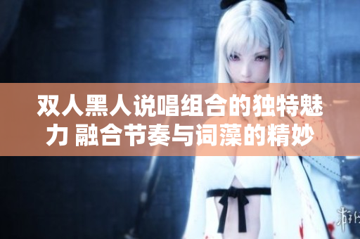 双人黑人说唱组合的独特魅力 融合节奏与词藻的精妙默契