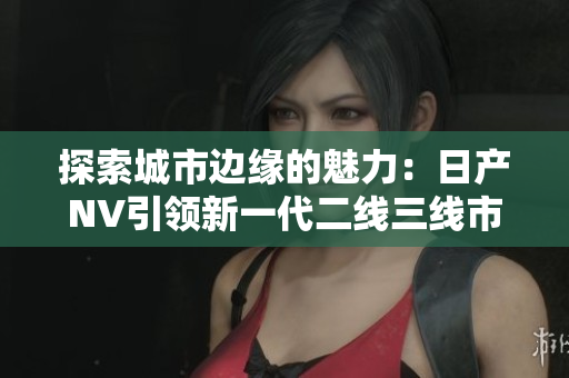 探索城市边缘的魅力：日产NV引领新一代二线三线市场