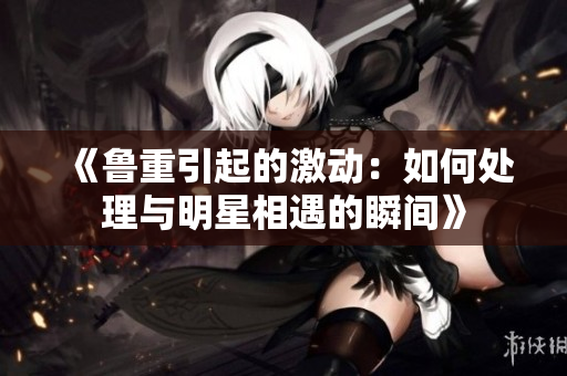 《鲁重引起的激动：如何处理与明星相遇的瞬间》