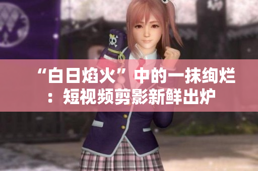 “白日焰火”中的一抹绚烂：短视频剪影新鲜出炉