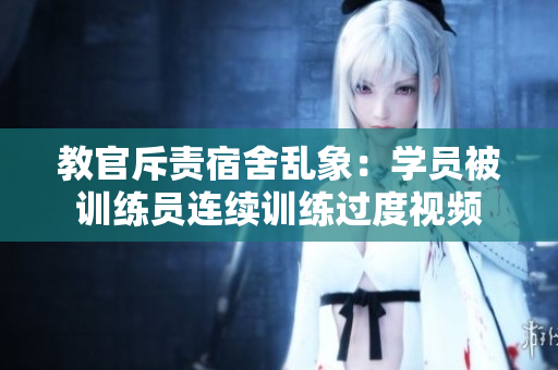 教官斥责宿舍乱象：学员被训练员连续训练过度视频