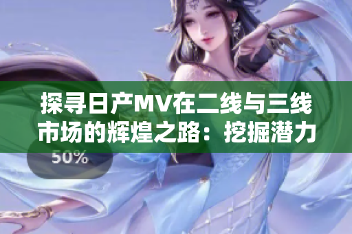 探寻日产MV在二线与三线市场的辉煌之路：挖掘潜力市场的成功策略与故事