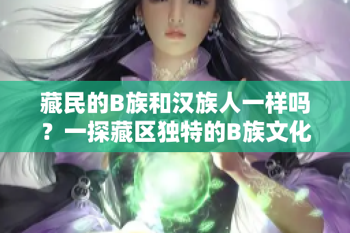 藏民的B族和汉族人一样吗？一探藏区独特的B族文化和生活方式