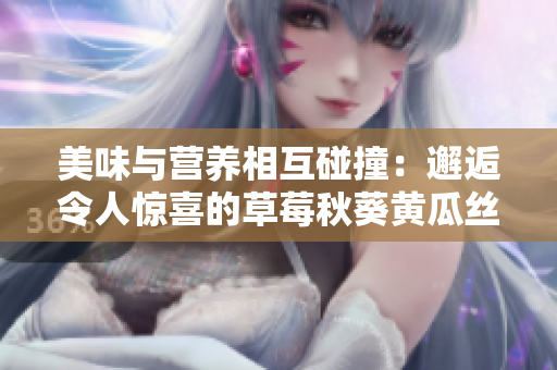 美味与营养相互碰撞：邂逅令人惊喜的草莓秋葵黄瓜丝瓜芭乐绿巨人