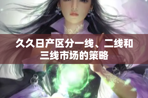 久久日产区分一线、二线和三线市场的策略