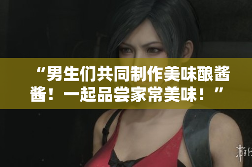 “男生们共同制作美味酿酱酱！一起品尝家常美味！”