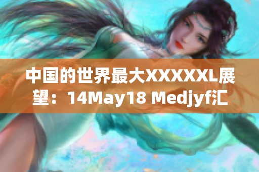 中国的世界最大XXXXXL展望：14May18 Medjyf汇总