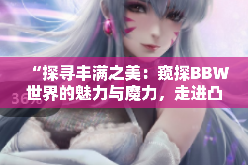 “探寻丰满之美：窥探BBW世界的魅力与魔力，走进凸凸凹的身形之间”
