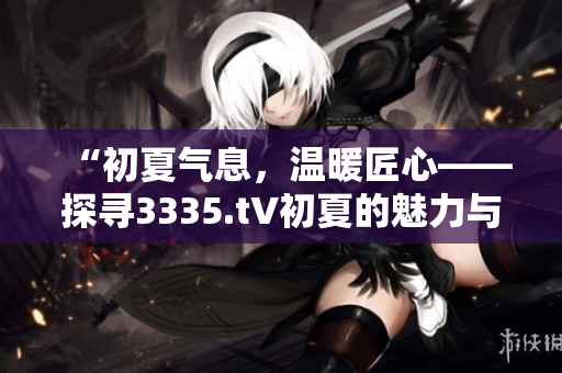 “初夏气息，温暖匠心——探寻3335.t∨初夏的魅力与特色”