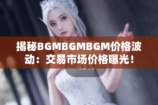 揭秘BGMBGMBGM价格波动：交易市场价格曝光！