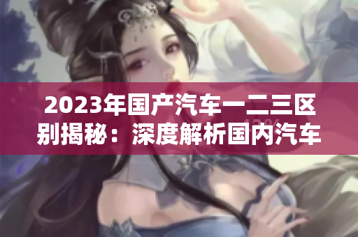 2023年国产汽车一二三区别揭秘：深度解析国内汽车市场的新趋势