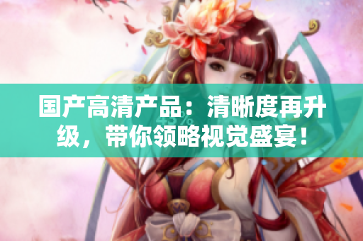 国产高清产品：清晰度再升级，带你领略视觉盛宴！