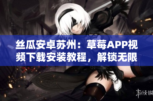丝瓜安卓苏州：草莓APP视频下载安装教程，解锁无限观影体验