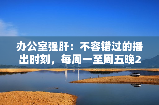 办公室强肝：不容错过的播出时刻，每周一至周五晚2000准时开启