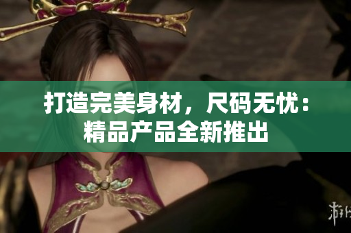 打造完美身材，尺码无忧：精品产品全新推出