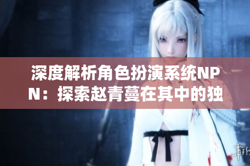 深度解析角色扮演系统NPN：探索赵青蔓在其中的独特体验与挑战