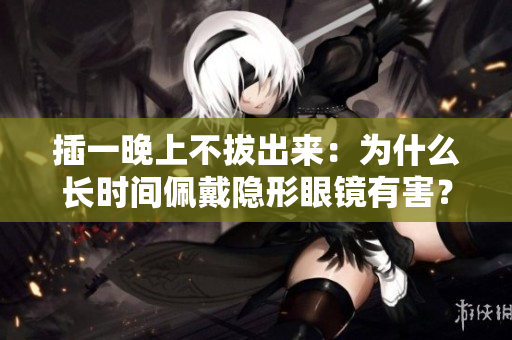插一晚上不拔出来：为什么长时间佩戴隐形眼镜有害？